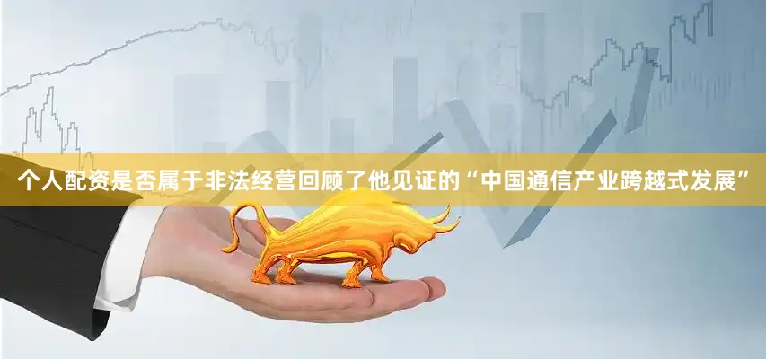 个人配资是否属于非法经营回顾了他见证的“中国通信产业跨越式发展”