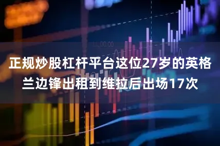 正规炒股杠杆平台这位27岁的英格兰边锋出租到维拉后出场17次