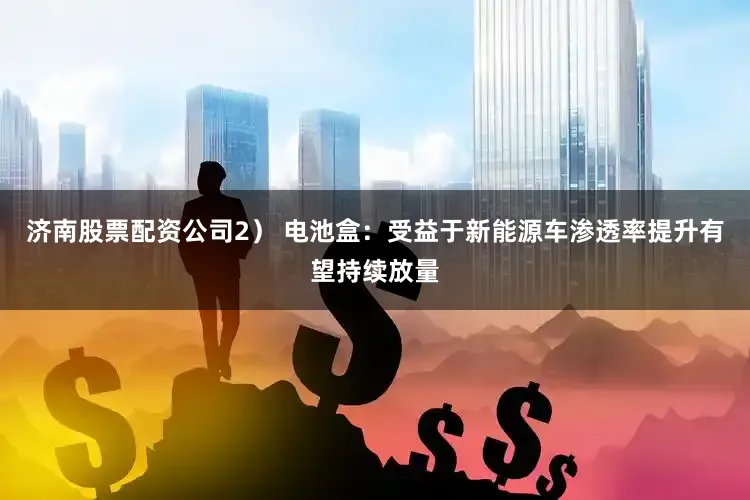 济南股票配资公司2） 电池盒：受益于新能源车渗透率提升有望持续放量