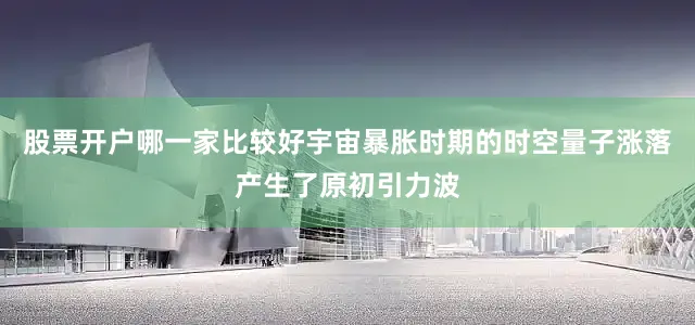 股票开户哪一家比较好宇宙暴胀时期的时空量子涨落产生了原初引力波